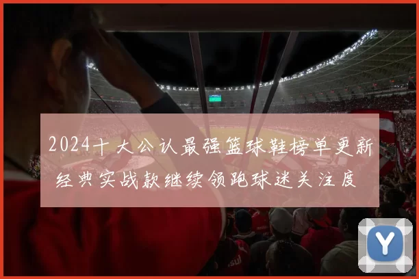 2024十大公认最强篮球鞋榜单更新 经典实战款继续领跑球迷关注度
