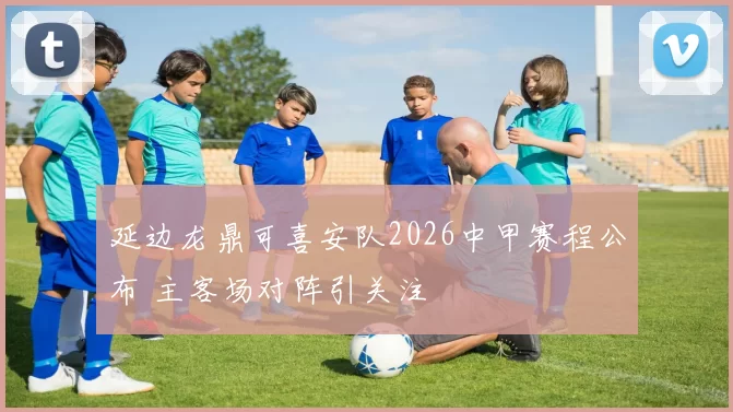 延边龙鼎可喜安队2026中甲赛程公布 主客场对阵引关注