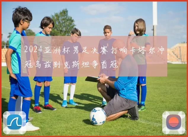 2024亚洲杯男足决赛打响卡塔尔冲冠乌兹别克斯坦争首冠