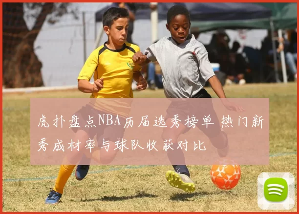 虎扑盘点NBA历届选秀榜单 热门新秀成材率与球队收获对比