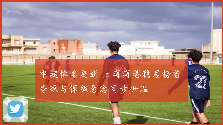 中超排名更新 上海海港稳居榜首 争冠与保级悬念同步升温