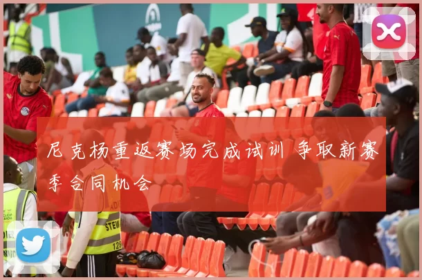 尼克杨重返赛场完成试训 争取新赛季合同机会