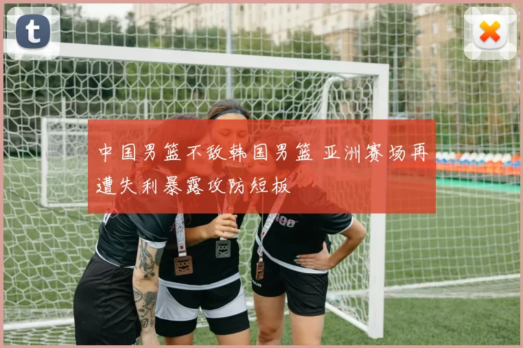 中国男篮不敌韩国男篮 亚洲赛场再遭失利暴露攻防短板