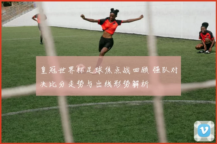 皇冠世界杯足球焦点战回顾 强队对决比分走势与出线形势解析