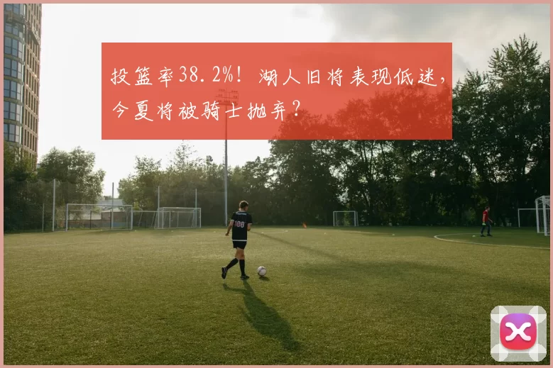 投篮率38.2%！湖人旧将表现低迷，今夏将被骑士抛弃？