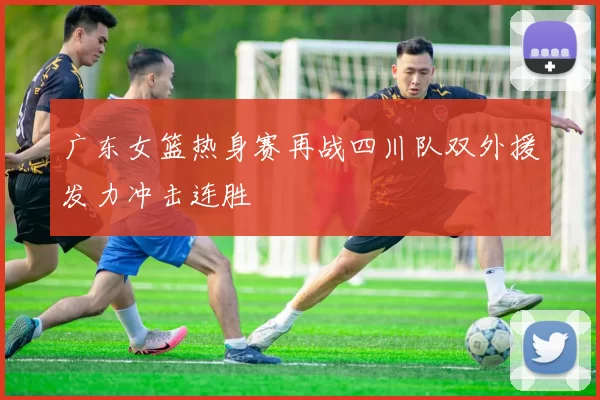 广东女篮热身赛再战四川队双外援发力冲击连胜