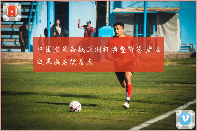 中国女足备战亚洲杯调整阵容 磨合效果成后续看点