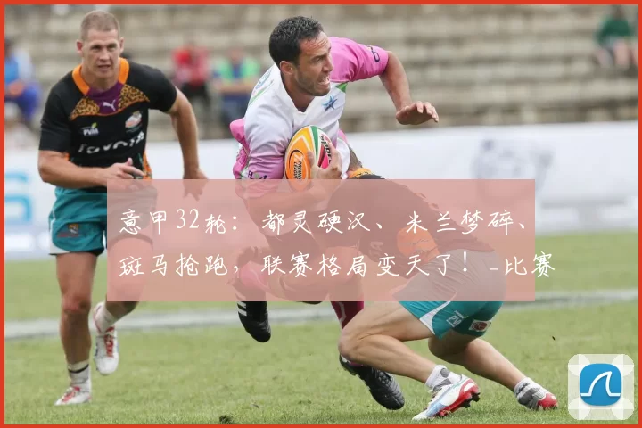 意甲32轮：都灵硬汉、米兰梦碎、斑马抢跑，联赛格局变天了！_比赛_国米_那不勒斯