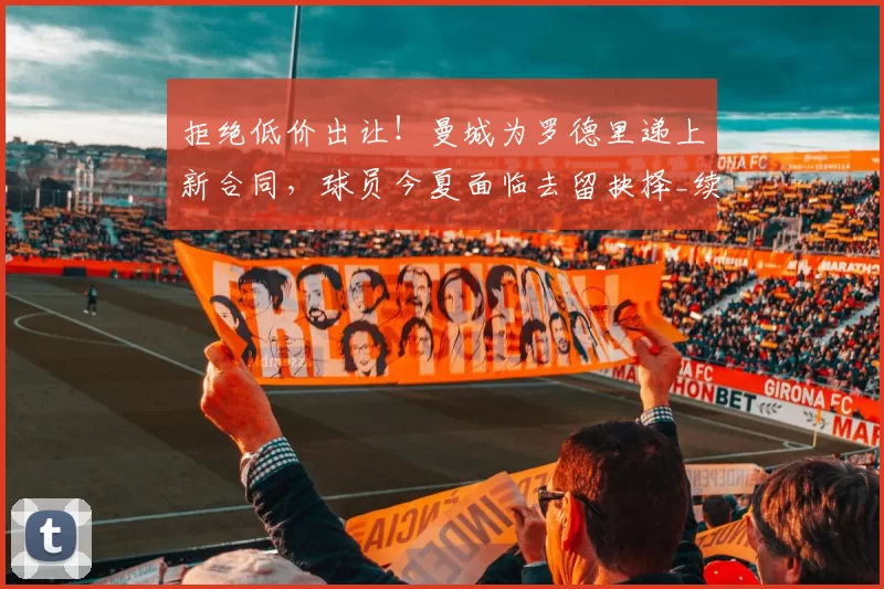 拒绝低价出让！曼城为罗德里递上新合同，球员今夏面临去留抉择_续约_欧冠_阿森纳