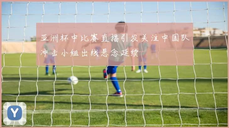 亚洲杯中比赛直播引发关注中国队冲击小组出线悬念延续