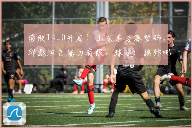 惨败14_0开局！山东季后赛梦碎，邱彪坦言能力有限，球迷：换帅吧