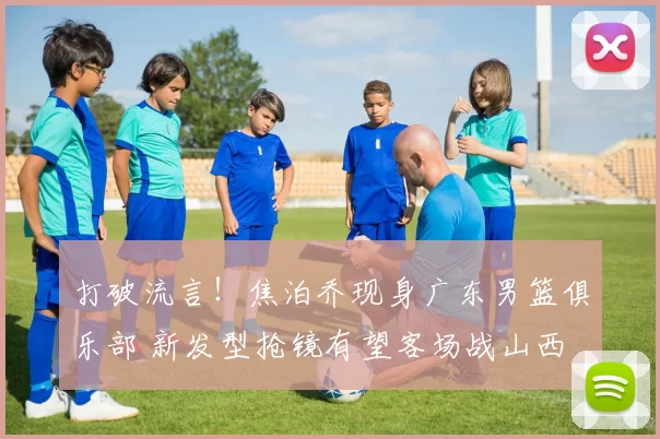 打破流言！焦泊乔现身广东男篮俱乐部 新发型抢镜有望客场战山西