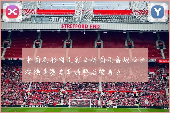 中国足彩网足彩分析国足备战亚洲杯热身赛名单调整后续看点