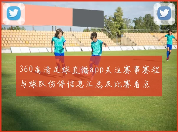 360高清足球直播app关注赛事赛程与球队伤停信息汇总及比赛看点