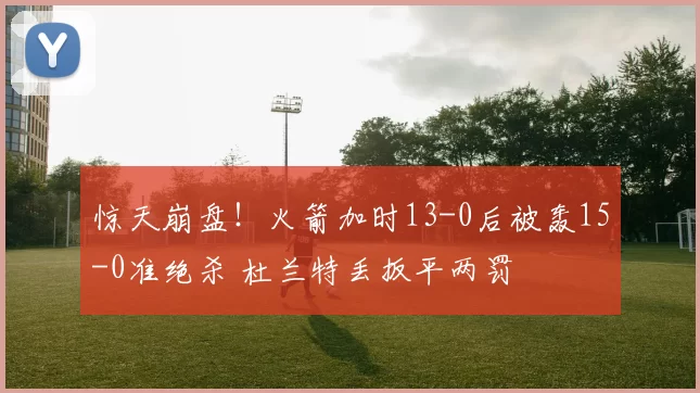 惊天崩盘！火箭加时13-0后被轰15-0准绝杀 杜兰特丢扳平两罚