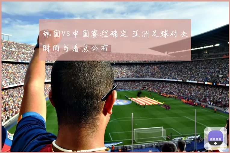 韩国vs中国赛程确定 亚洲足球对决时间与看点公布