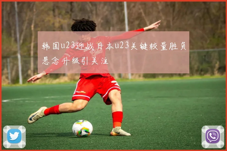 韩国u23迎战日本u23关键较量胜负悬念升级引关注