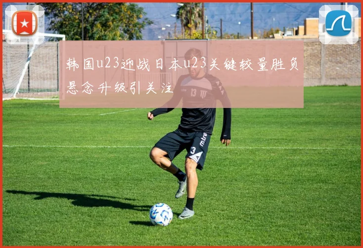 韩国u23迎战日本u23关键较量胜负悬念升级引关注