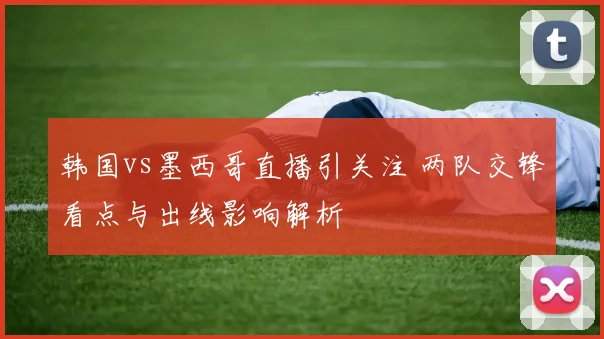 韩国vs墨西哥直播引关注 两队交锋看点与出线影响解析