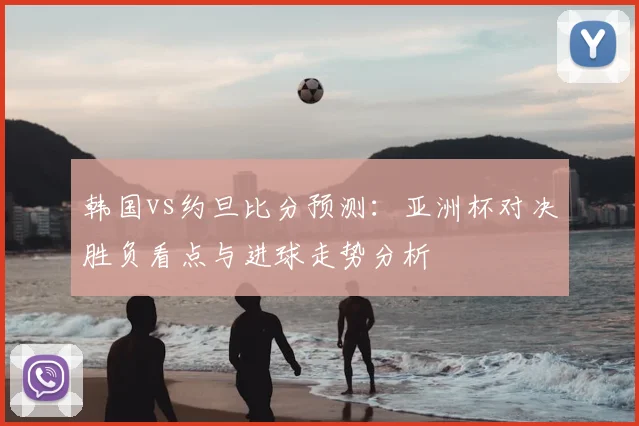 韩国vs约旦比分预测：亚洲杯对决胜负看点与进球走势分析