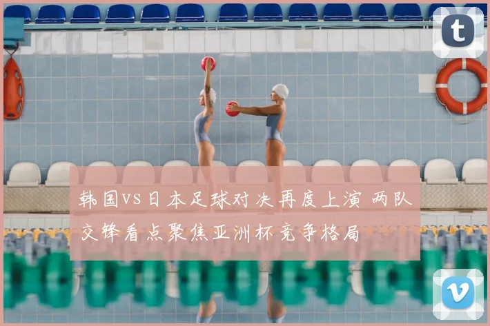 韩国vs日本足球对决再度上演 两队交锋看点聚焦亚洲杯竞争格局