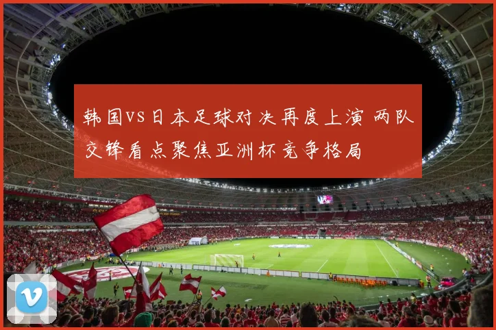 韩国vs日本足球对决再度上演 两队交锋看点聚焦亚洲杯竞争格局