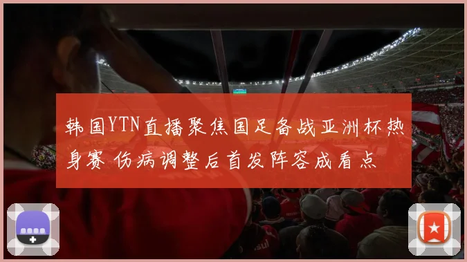 韩国YTN直播聚焦国足备战亚洲杯热身赛 伤病调整后首发阵容成看点