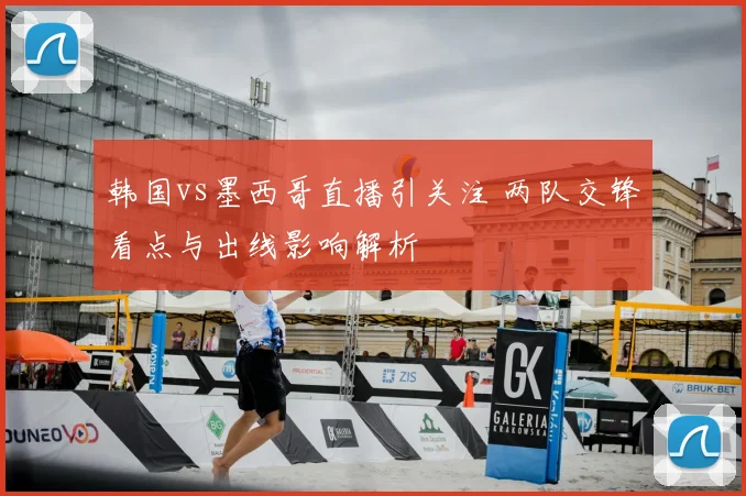 韩国vs墨西哥直播引关注 两队交锋看点与出线影响解析