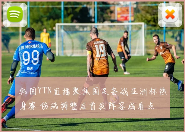 韩国YTN直播聚焦国足备战亚洲杯热身赛 伤病调整后首发阵容成看点